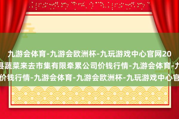 九游会体育-九游会欧洲杯-九玩游戏中心官网2024年4月8日云南元谋县蔬菜来去市集有限牵累公司价钱行情-九游会体育-九游会欧洲杯-九玩游戏中心官网