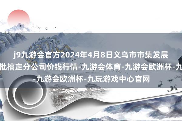 j9九游会官方2024年4月8日义乌市市集发展集团有限公司农批搞定分公司价钱行情-九游会体育-九游会欧洲杯-九玩游戏中心官网