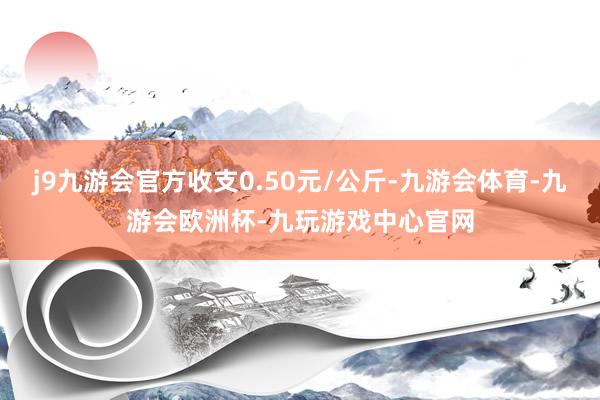 j9九游会官方收支0.50元/公斤-九游会体育-九游会欧洲杯-九玩游戏中心官网