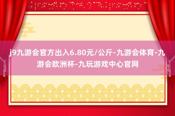 j9九游会官方出入6.80元/公斤-九游会体育-九游会欧洲杯-九玩游戏中心官网