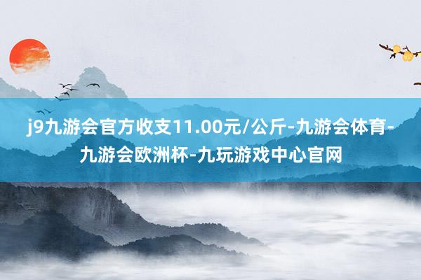 j9九游会官方收支11.00元/公斤-九游会体育-九游会欧洲杯-九玩游戏中心官网