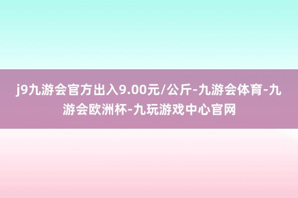 j9九游会官方出入9.00元/公斤-九游会体育-九游会欧洲杯-九玩游戏中心官网