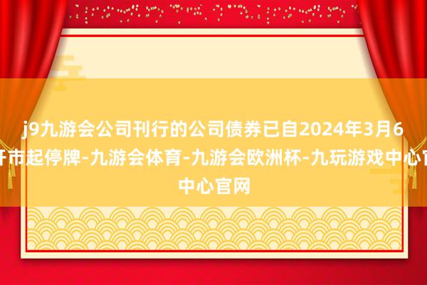 j9九游会公司刊行的公司债券已自2024年3月6日开市起停牌-九游会体育-九游会欧洲杯-九玩游戏中心官网