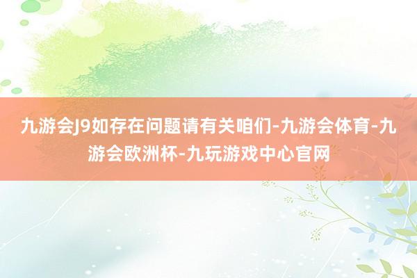 九游会J9如存在问题请有关咱们-九游会体育-九游会欧洲杯-九玩游戏中心官网