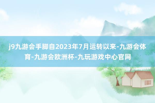 j9九游会手脚自2023年7月运转以来-九游会体育-九游会欧洲杯-九玩游戏中心官网