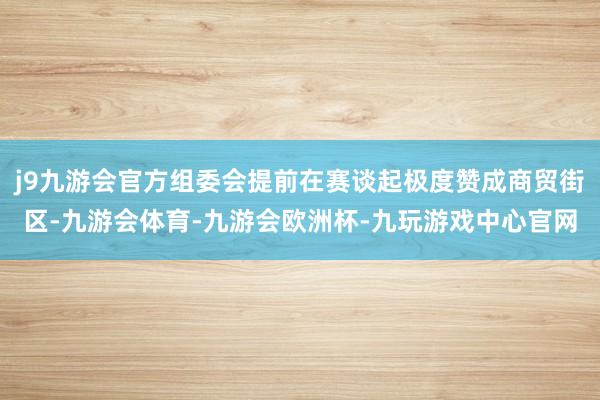 j9九游会官方组委会提前在赛谈起极度赞成商贸街区-九游会体育-九游会欧洲杯-九玩游戏中心官网