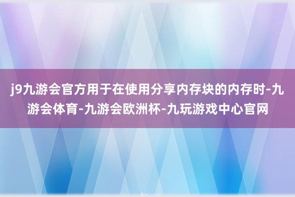 j9九游会官方用于在使用分享内存块的内存时-九游会体育-九游会欧洲杯-九玩游戏中心官网