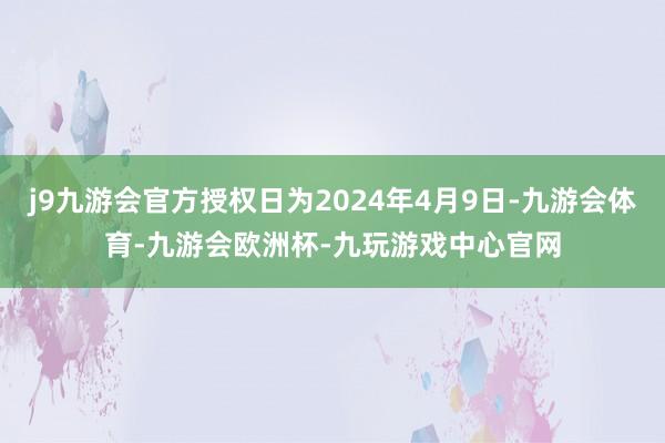 j9九游会官方授权日为2024年4月9日-九游会体育-九游会欧洲杯-九玩游戏中心官网