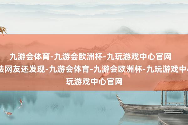 九游会体育-九游会欧洲杯-九玩游戏中心官网    瞩想法网友还发现-九游会体育-九游会欧洲杯-九玩游戏中心官网