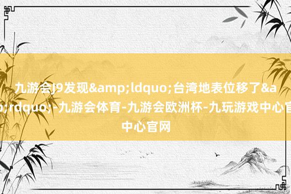 九游会J9发现&ldquo;台湾地表位移了&rdquo;-九游会体育-九游会欧洲杯-九玩游戏中心官网