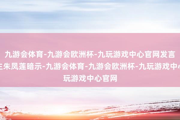 九游会体育-九游会欧洲杯-九玩游戏中心官网发言东谈主朱凤莲暗示-九游会体育-九游会欧洲杯-九玩游戏中心官网