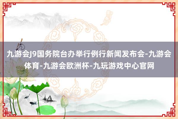 九游会J9国务院台办举行例行新闻发布会-九游会体育-九游会欧洲杯-九玩游戏中心官网