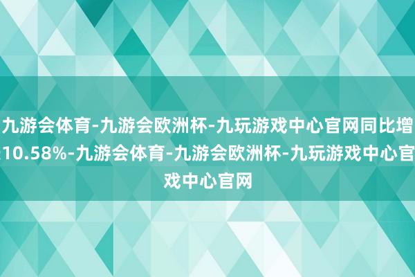 九游会体育-九游会欧洲杯-九玩游戏中心官网同比增长10.58%-九游会体育-九游会欧洲杯-九玩游戏中心官网