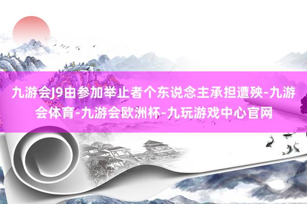 九游会J9由参加举止者个东说念主承担遭殃-九游会体育-九游会欧洲杯-九玩游戏中心官网