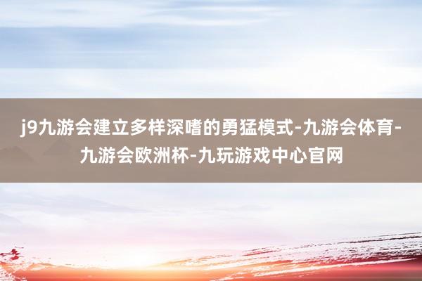 j9九游会建立多样深嗜的勇猛模式-九游会体育-九游会欧洲杯-九玩游戏中心官网