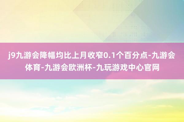 j9九游会降幅均比上月收窄0.1个百分点-九游会体育-九游会欧洲杯-九玩游戏中心官网