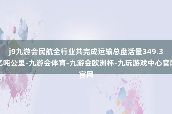 j9九游会民航全行业共完成运输总盘活量349.3亿吨公里-九游会体育-九游会欧洲杯-九玩游戏中心官网