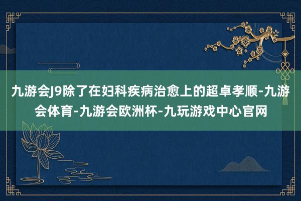 九游会J9除了在妇科疾病治愈上的超卓孝顺-九游会体育-九游会欧洲杯-九玩游戏中心官网