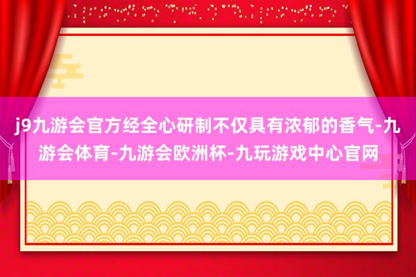 j9九游会官方经全心研制不仅具有浓郁的香气-九游会体育-九游会欧洲杯-九玩游戏中心官网