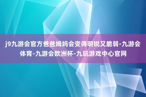 j9九游会官方爸爸姆妈会变得明锐又脆弱-九游会体育-九游会欧洲杯-九玩游戏中心官网