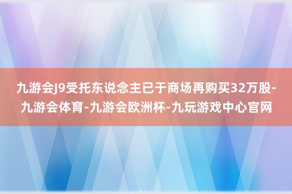 九游会J9受托东说念主已于商场再购买32万股-九游会体育-九游会欧洲杯-九玩游戏中心官网