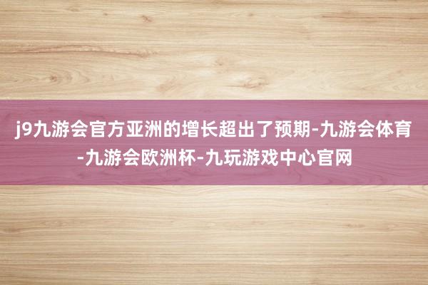 j9九游会官方亚洲的增长超出了预期-九游会体育-九游会欧洲杯-九玩游戏中心官网