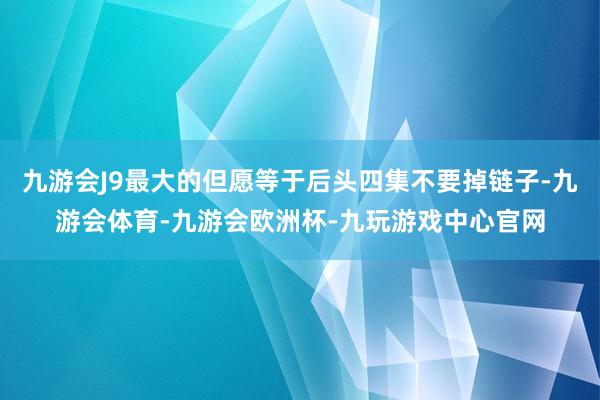 九游会J9最大的但愿等于后头四集不要掉链子-九游会体育-九游会欧洲杯-九玩游戏中心官网