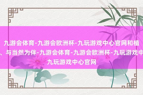 九游会体育-九游会欧洲杯-九玩游戏中心官网和植物相处、与当然为伴-九游会体育-九游会欧洲杯-九玩游戏中心官网