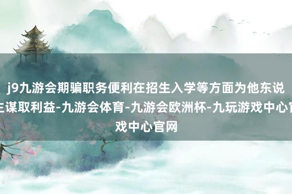 j9九游会期骗职务便利在招生入学等方面为他东说念主谋取利益-九游会体育-九游会欧洲杯-九玩游戏中心官网