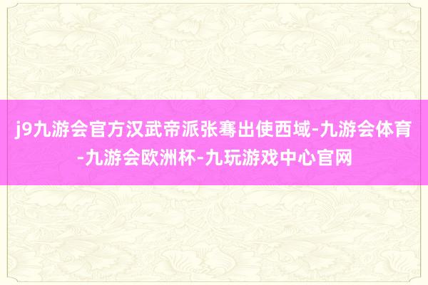 j9九游会官方汉武帝派张骞出使西域-九游会体育-九游会欧洲杯-九玩游戏中心官网