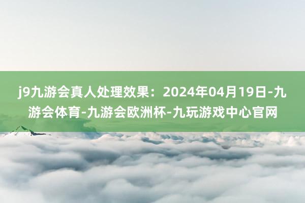 j9九游会真人处理效果：2024年04月19日-九游会体育-九游会欧洲杯-九玩游戏中心官网