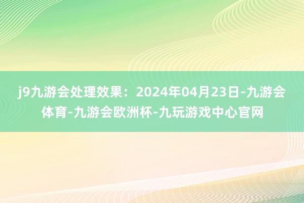 j9九游会处理效果：2024年04月23日-九游会体育-九游会欧洲杯-九玩游戏中心官网