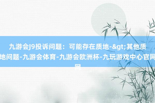 九游会J9投诉问题：可能存在质地->其他质地问题-九游会体育-九游会欧洲杯-九玩游戏中心官网