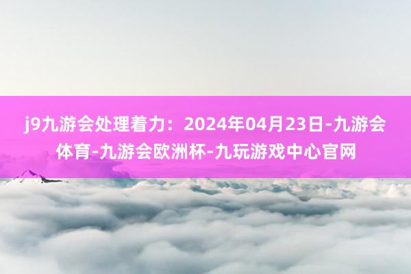 j9九游会处理着力：2024年04月23日-九游会体育-九游会欧洲杯-九玩游戏中心官网