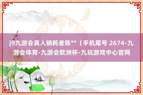 j9九游会真人销耗者陈**（手机尾号 2674-九游会体育-九游会欧洲杯-九玩游戏中心官网