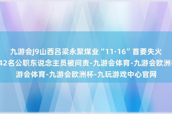 九游会J9山西吕梁永聚煤业“11·16”首要失火事故探询评释公布，42名公职东说念主员被问责-九游会体育-九游会欧洲杯-九玩游戏中心官网