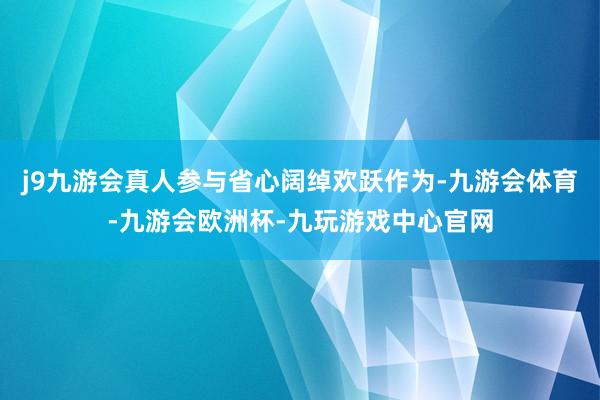 j9九游会真人参与省心阔绰欢跃作为-九游会体育-九游会欧洲杯-九玩游戏中心官网