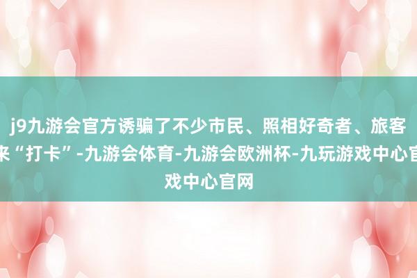 j9九游会官方诱骗了不少市民、照相好奇者、旅客前来“打卡”-九游会体育-九游会欧洲杯-九玩游戏中心官网