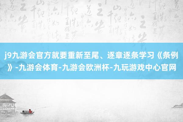 j9九游会官方就要重新至尾、逐章逐条学习《条例》-九游会体育-九游会欧洲杯-九玩游戏中心官网