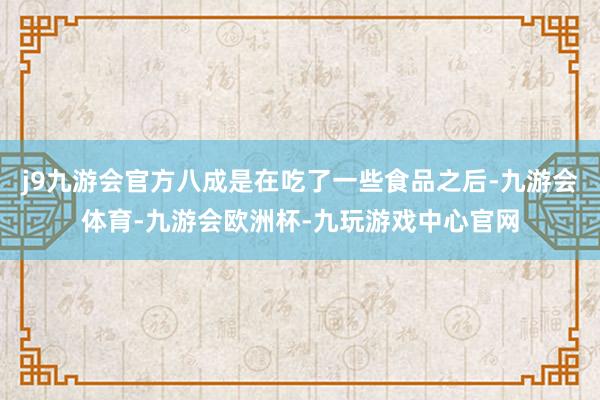 j9九游会官方八成是在吃了一些食品之后-九游会体育-九游会欧洲杯-九玩游戏中心官网