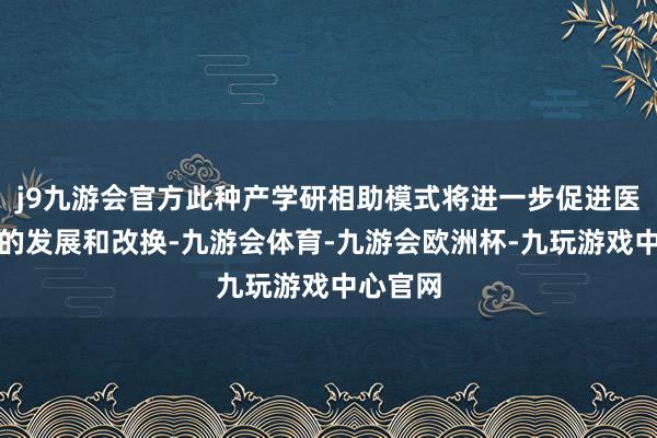 j9九游会官方此种产学研相助模式将进一步促进医药行业的发展和改换-九游会体育-九游会欧洲杯-九玩游戏中心官网