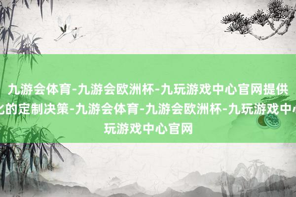 九游会体育-九游会欧洲杯-九玩游戏中心官网提供个性化的定制决策-九游会体育-九游会欧洲杯-九玩游戏中心官网