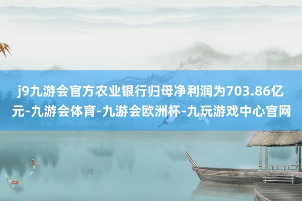 j9九游会官方农业银行归母净利润为703.86亿元-九游会体育-九游会欧洲杯-九玩游戏中心官网