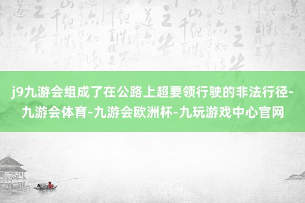 j9九游会组成了在公路上超要领行驶的非法行径-九游会体育-九游会欧洲杯-九玩游戏中心官网