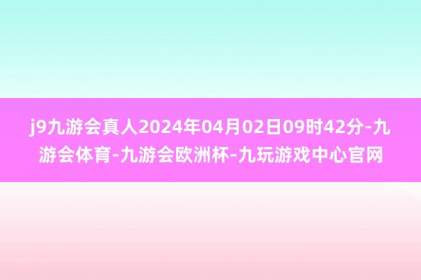 j9九游会真人2024年04月02日09时42分-九游会体育-九游会欧洲杯-九玩游戏中心官网