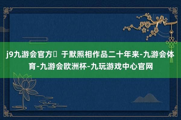 j9九游会官方㊟于默照相作品二十年来-九游会体育-九游会欧洲杯-九玩游戏中心官网