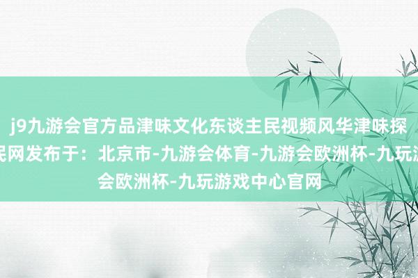 j9九游会官方品津味文化东谈主民视频风华津味探津门东谈主民网发布于：北京市-九游会体育-九游会欧洲杯-九玩游戏中心官网