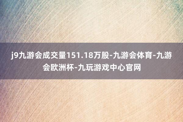 j9九游会成交量151.18万股-九游会体育-九游会欧洲杯-九玩游戏中心官网