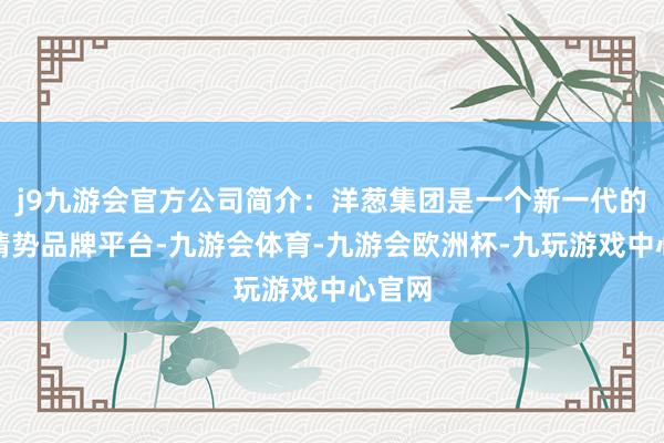 j9九游会官方公司简介：洋葱集团是一个新一代的生涯情势品牌平台-九游会体育-九游会欧洲杯-九玩游戏中心官网