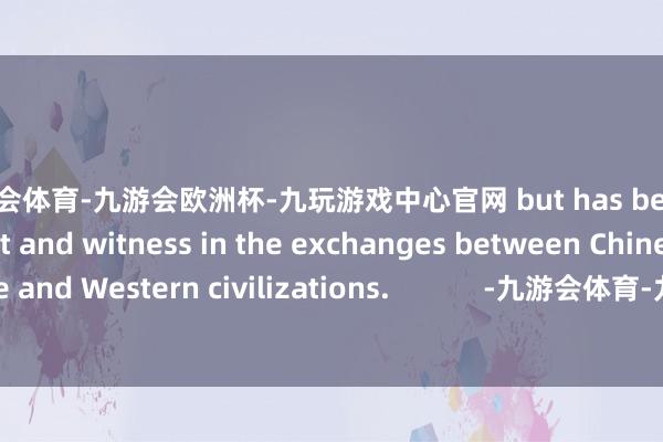 九游会体育-九游会欧洲杯-九玩游戏中心官网 but has become a participant and witness in the exchanges between Chinese and Western civilizations.            -九游会体育-九游会欧洲杯-九玩游戏中心官网